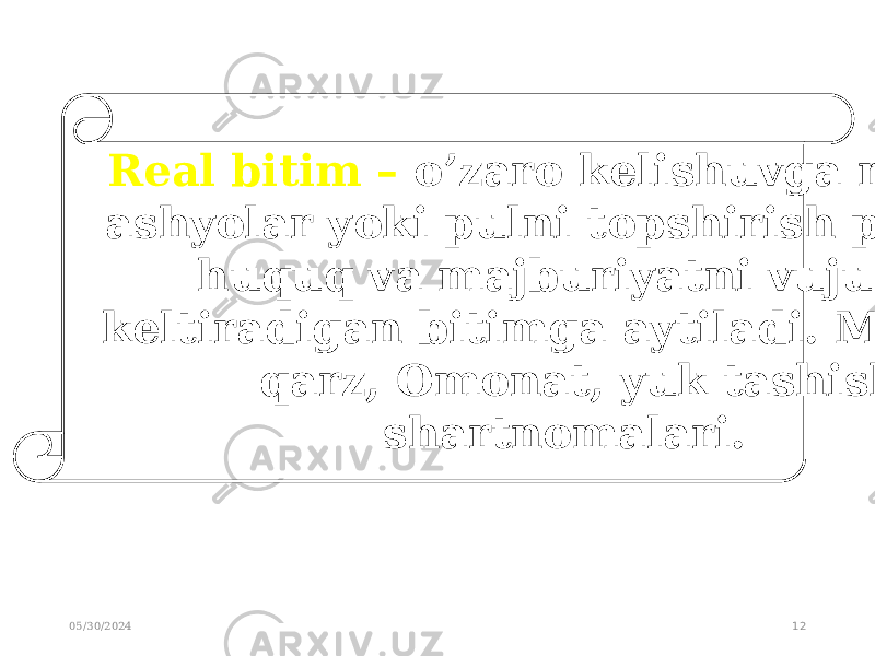 05/30/2024 12 Real bitim – o’zaro kelishuvga muvofiq ashyolar yoki pulni topshirish paytrida huquq va majburiyatni vujudga keltiradigan bitimga aytiladi. Masalan: qarz, Omonat, yuk tashish shartnomalari. 