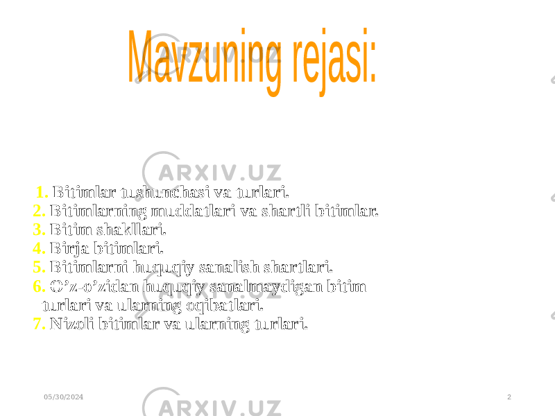  1. Bitimlar tushunchasi va turlari. 2. Bitimlarning muddatlari va shartli bitimlar. 3. Bitim shakllari. 4. Birja bitimlari. 5. Bitimlarni huquqiy sanalish shartlari. 6. O’z-o’zidan huquqiy sanalmaydigan bitim turlari va ularning oqibatlari. 7. Nizoli bitimlar va ularning turlari. 05/30/2024 2 