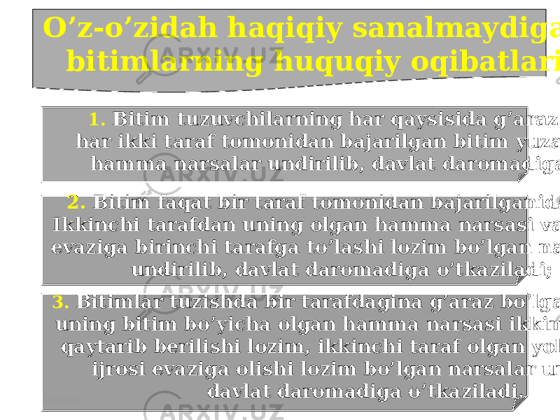 05/30/2024 24O’z-o’zidah haqiqiy sanalmaydigan bitimlarning huquqiy oqibatlari 1. Bitim tuzuvchilarning har qaysisida g’araz niyat bo’lsa, har ikki taraf tomonidan bajarilgan bitim yuzasidan olingan hamma narsalar undirilib, davlat daromadiga o’tkaziladi; 2. Bitim faqat bir taraf tomonidan bajarilganida esa, Ikkinchi tarafdan uning olgan hamma narsasi va uning evaziga birinchi tarafga to’lashi lozim bo’lgan narsalari undirilib, davlat daromadiga o’tkaziladi; 3. Bitimlar tuzishda bir tarafdagina g’araz bo’lgan taqdirda, uning bitim bo’yicha olgan hamma narsasi ikkinchi tarafga qaytarib berilishi lozim, ikkinchi taraf olgan yoki bitimning ijrosi evaziga olishi lozim bo’lgan narsalar undirilib, davlat daromadiga o’tkaziladi. 