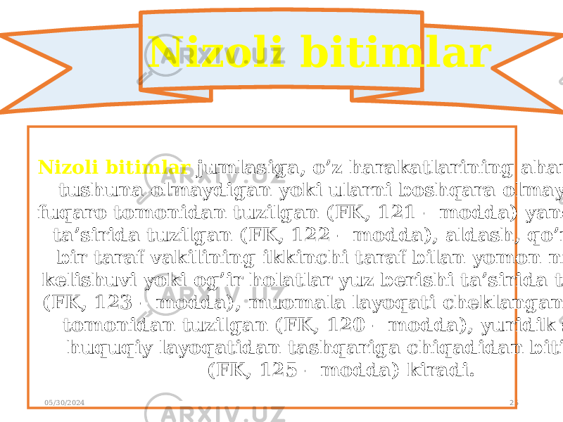 05/30/2024 25Nizoli bitimlar Nizoli bitimlar jumlasiga, o’z harakatlarining ahamiyatini tushuna olmaydigan yoki ularni boshqara olmaydigan fuqaro tomonidan tuzilgan (FK, 121 – modda) yanglishish ta’sirida tuzilgan (FK, 122 – modda), aldash, qo’rqitish bir taraf vakilining ikkinchi taraf bilan yomon niyatda kelishuvi yoki og’ir holatlar yuz berishi ta’sirida tuzilgan (FK, 123 – modda), muomala layoqati cheklangan fuqaro tomonidan tuzilgan (FK, 120 – modda), yuridik shaxs huquqiy layoqatidan tashqariga chiqadidan bitimlar (FK, 125 – modda) kiradi. 