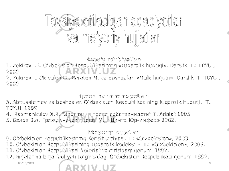 05/30/2024 3Asosiy adabiyotlar: 1. Zokirov I.B. O’zbekiston Respublikasining «Fuqarolik huquqi». Darslik. Т.: TDYUI, 2006. 2. Zokirov I., Oklyulov O., Baratov M. va boshqalar. «Mulk huquqi». Darslik. Т.,TDYUI, 2006. Qo’shimcha adabiyotlar: 3. Abdusalomov va boshqalar. O’zbekiston Respublikasining fuqarolik huquqi. Т., TDYUI, 1999. 4. Raxmankulov X.R. &#34;Эволюция права собственности&#34; Т. Adolat 1995. 5. Белов В.А. Гражданское право. М., «Центр Юр-Инфор» 2002. Me’yoriy hujjatlar: 9. O’zbekiston Respublikasining Konstitutsiyasi. Т.: «O’zbekiston», 2003. 10. O’zbekiston Respublikasining Fuqarolik kodeksi. - Т.: «O’zbekiston», 2003. 11. O’zbekiston Respublikasi Notariat to’g’risidagi qonuni. 1997. 12. Birjalar va birja faoliyati to’g’risidagi O’zbekiston Respublikasi qonuni. 1992. 