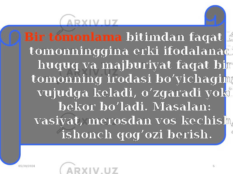 05/30/2024 5Bir tomonlama bitimdan faqat bir tomonninggina erki ifodalanadi, huquq va majburiyat faqat bir tomonning irodasi bo’yichagina vujudga keladi, o’zgaradi yoki bekor bo’ladi. Masalan: vasiyat, merosdan vos kechish, ishonch qog’ozi berish. 