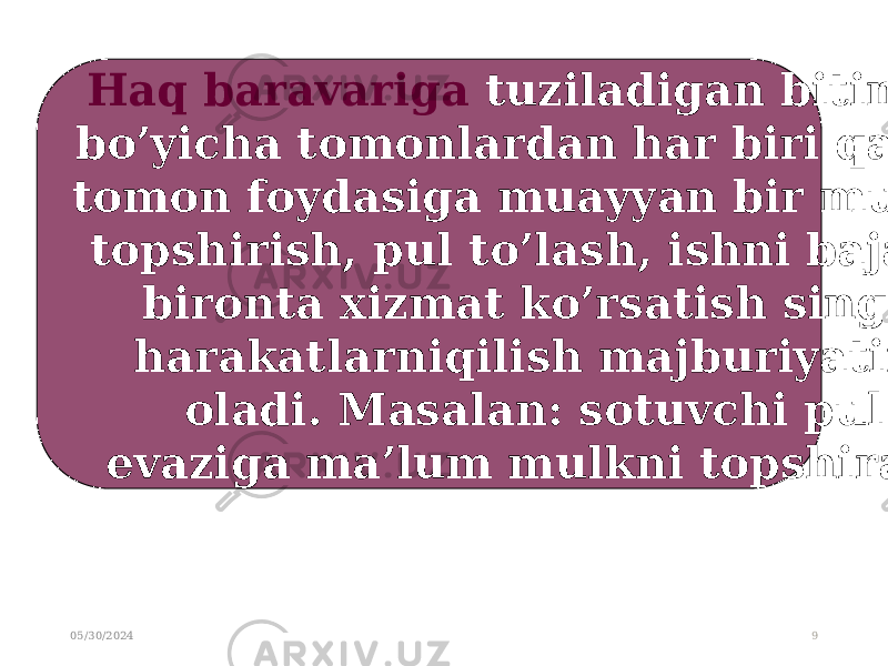 05/30/2024 9Haq baravariga tuziladigan bitimlar bo’yicha tomonlardan har biri qarshi tomon foydasiga muayyan bir mulkni topshirish, pul to’lash, ishni bajarish bironta xizmat ko’rsatish singari harakatlarniqilish majburiyatini oladi. Masalan: sotuvchi pul evaziga ma’lum mulkni topshiradi . 