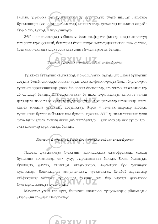 эхтиёж, угрилик) олигофрениянинг бу тури тилик булиб шартли пастонал бузилишлари (менингоэнцефалитлар) менингитлар, травмалар патологик жараён булиб биргаликдаги йигилишидир. ЭЭГ нинг полиморор кийшик ва ёмон альфаритм фонида юкори амплитуд тета ритмлари куриниб, билатерол ёпиш юкори амплитуднинг секин кимирлаши, бош мия тузилиши корка ости кизикишга йуналтирилган булади. Тутнак бузилиш натижасидаги олигофрения Тутканок бузилиши натижасидаги олигофрения, эпилептик форма бузилиши асорати булиб, олигофрениянинг турли акли заифлик турлари билан бирга турли тутканок куринишларида (очик ёки кичик ёкилишлар, эпилептик эквивалентлар аб санслар) булади. Олигофрениянинг бу шакл куринишлари купинча тугиш давридаги кейинги ва чилла вактидаги инфекция ва травмалар натижасида юзага келган миядаги чандиклар асоратидир. Бирок у генетик шартлар асосида тутканокка булган мойиллик хам булиши мумкин. ЭЭГ да эпилептикнинг фаол формалари порок сизмал ёниш деб хисобланади пик-волнлар ёки турли эпи- эквивалентлар куринишида булади. Пешона функцияси бузилиши натижасидаги олигофрения Пешона функциялари бузилиши натижасидаги олигофренияда максад йуналиши натижасида онг чукур жарохатланган булади. Баъзи болаларда бушашган, пассив, харакатда чекланганлик, автоматик буй сунишлик кузатилади. Бошкаларида импульсивлик, чузилганлик, бегабаб харакатлар кайфиятнинг эйфорит куринишда булиши, хар бир нарсага диккатини булавериш холлари кузатилади. Маъносиз узига хос нутк, бошкалар гапларини тушунмасдан, уйламасдан такрорлаш холлари хам учрайди. 