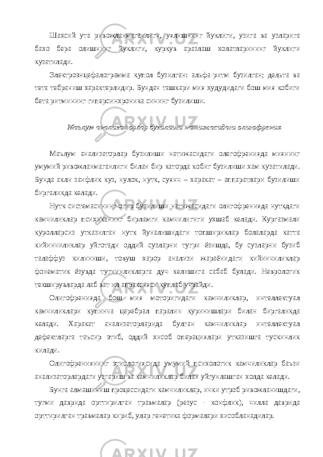 Шахсий ута ривожланмаганлиги, уялишнинг йуклиги, узига ва узларига бахо бера олишнинг йуклиги, куркув аразлаш холатларининг йуклиги кузатилади. Электроэнцефалограмма купол бузилган: альфа-ритм бузилган; дельта ва тета тебраниш характерлидир. Бундан ташкари мия худудидаги бош мия кобиги бета ритмининг гиперсинхроника сининг бузилиши. Маълум анализаторлар бузилиши натижасидаги олигофрения Маълум анализаторлар бузилиши натижасидаги олегофренияда миянинг умумий ривожланмаганлиги билан бир каторда кобиг бузилиши хам кузатилади. Бунда акли заифлик куз, нулок, нутк, суянч – харакат – аппаратлари бузилиши биргаликда келади. Нутк системасининг огир бузилиши натижасидаги олигофренияда нуткдаги камчиликлар психиканинг бирламги камчилигиги ухшаб келади. Кургазмали куролларсиз утказилган нутк йуналишидаги топшириклар болаларда катта кийинчиликлар уйготади оддий сузларни тугри ёзишда, бу сузларни бузиб талаффуз килиниши, товуш харор анализи жараёнидаги кийинчиликлар фонематик ёзувда тугнинликларга дуч келишига сабаб булади. Неврологик текширувларда лаб ват ил апраксияси куплаб учрайди. Олигофренияда бош мия моторигидаги камчиликлар, интеллектуал камчиликлари купинча церебрал паралич куринишлари билан биргаликда келади. Харакат анализаторларида булган камчиликлар интеллектуал дефектларга таъсир этиб, оддий хисоб операциялари утказишга тускинлик килади. Олигофрениянинг этиологиясида умумий психологик камчиликлар баъзи анализаторлардаги узгариш ва камчиликлар билан уйгунлашган холда келади. Бунга алмашиниш процессидаги камчиликлар, ички утроб ривожланишдаги, тугми даврида орттирилган травмалар (резус - конфлик), чилла даврида орттирилган травмалар кириб, улар генетика формалари хисобланадилар. 