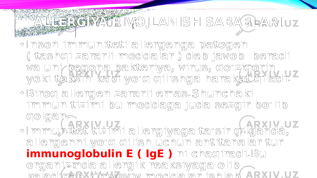 ALLERGIYA RIVOJLANISH SABABLARI • Inson immuniteti allergenga patogen ( tashqi zararli moddalar ) deb javob beradi va uni begona bakteriya, virus, qo’ziqorin yoki toksin kabi yo’q qilishga harakat qiladi. • Biroq allergen zararli emas.Shunchaki immun tizimi bu moddaga juda sezgir bo’lib qolgan. • Immunitet tizimi allergiyaga ta’sir qilganda, allergenni yo’q qilish uchun antitanalar tur immunoglobulin E ( IgE ) ni chaqiradi.Bu organizmda allergik reaksiyaga olib keladigan kimyoviy moddalar ishlab chiqaradi. 