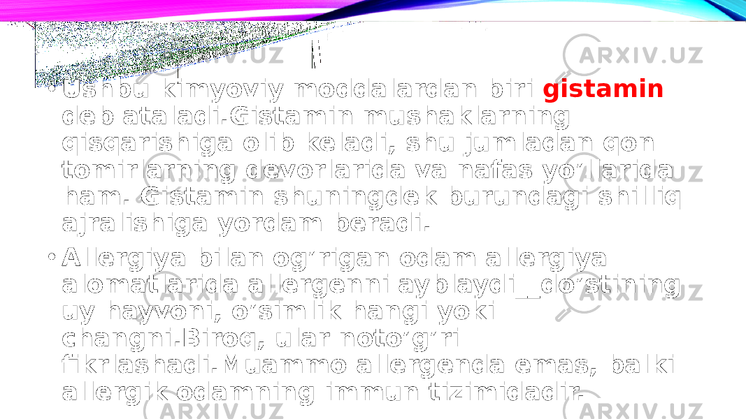 • Ushbu kimyoviy moddalardan biri gistamin deb ataladi.Gistamin mushaklarning qisqarishiga olib keladi, shu jumladan qon tomirlarning devorlarida va nafas yo’llarida ham. Gistamin shuningdek burundagi shilliq ajralishiga yordam beradi. • Allergiya bilan og’rigan odam allergiya alomatlarida allergenni ayblaydi__do’stining uy hayvoni, o’simlik hangi yoki changni.Biroq, ular noto’g’ri fikrlashadi.Muammo allergenda emas, balki allergik odamning immun tizimidadir. 