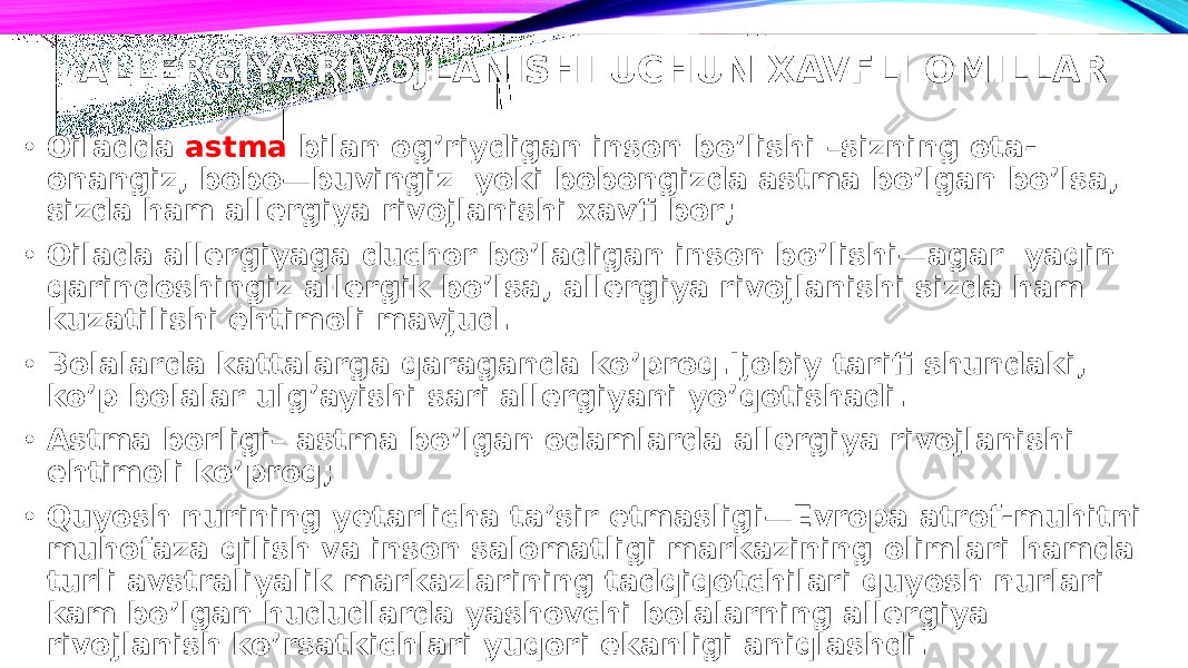 ALLERGIYA RIVOJLANISHI UCHUN XAVFLI OMILLAR • Oiladda astma bilan og’riydigan inson bo’lishi –sizning ota- onangiz, bobo—buvingiz yoki bobongizda astma bo’lgan bo’lsa, sizda ham allergiya rivojlanishi xavfi bor; • Oilada allergiyaga duchor bo’ladigan inson bo’lishi—agar yaqin qarindoshingiz allergik bo’lsa, allergiya rivojlanishi sizda ham kuzatilishi ehtimoli mavjud. • Bolalarda kattalarga qaraganda ko’proq.Ijobiy tarifi shundaki, ko’p bolalar ulg’ayishi sari allergiyani yo’qotishadi. • Astma borligi– astma bo’lgan odamlarda allergiya rivojlanishi ehtimoli ko’proq; • Quyosh nurining yetarlicha ta’sir etmasligi—Evropa atrof-muhitni muhofaza qilish va inson salomatligi markazining olimlari hamda turli avstraliyalik markazlarining tadqiqotchilari quyosh nurlari kam bo’lgan hududlarda yashovchi bolalarning allergiya rivojlanish ko’rsatkichlari yuqori ekanligi aniqlashdi. 