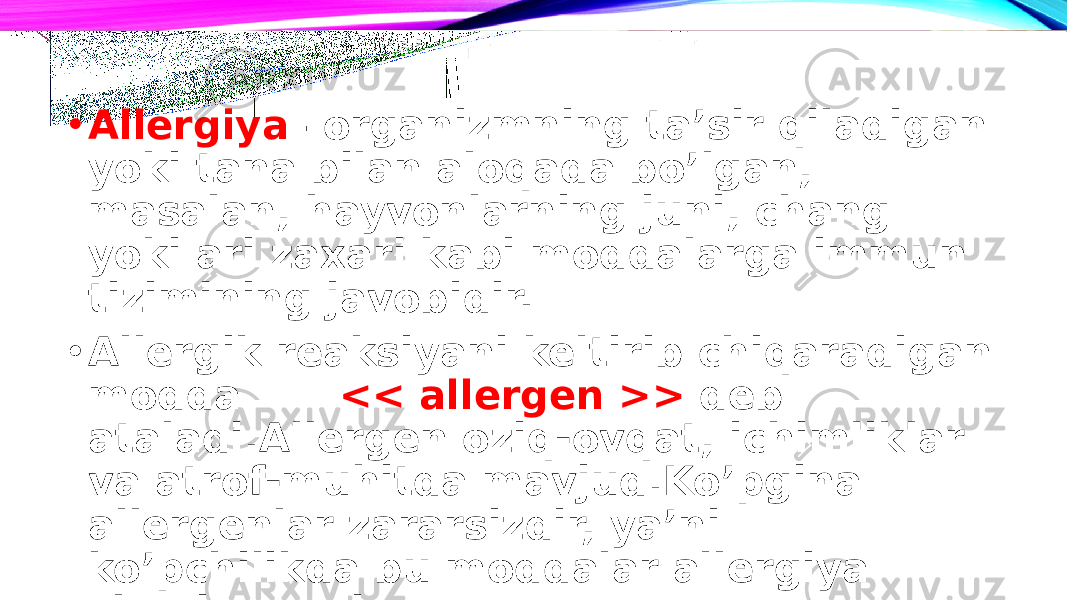 • Allergiya – organizmning ta’sir qiladigan yoki tana bilan aloqada bo’lgan, masalan, hayvonlarning juni, chang yoki ari zaxari kabi moddalarga immun tizimining javobidir. • Allergik reaksiyani keltirib chiqaradigan modda << allergen >> deb ataladi.Allergen oziq-ovqat, ichimliklar va atrof-muhitda mavjud.Ko’pgina allergenlar zararsizdir, ya’ni ko’pchilikda bu moddalar allergiya chaqirmaydi. 