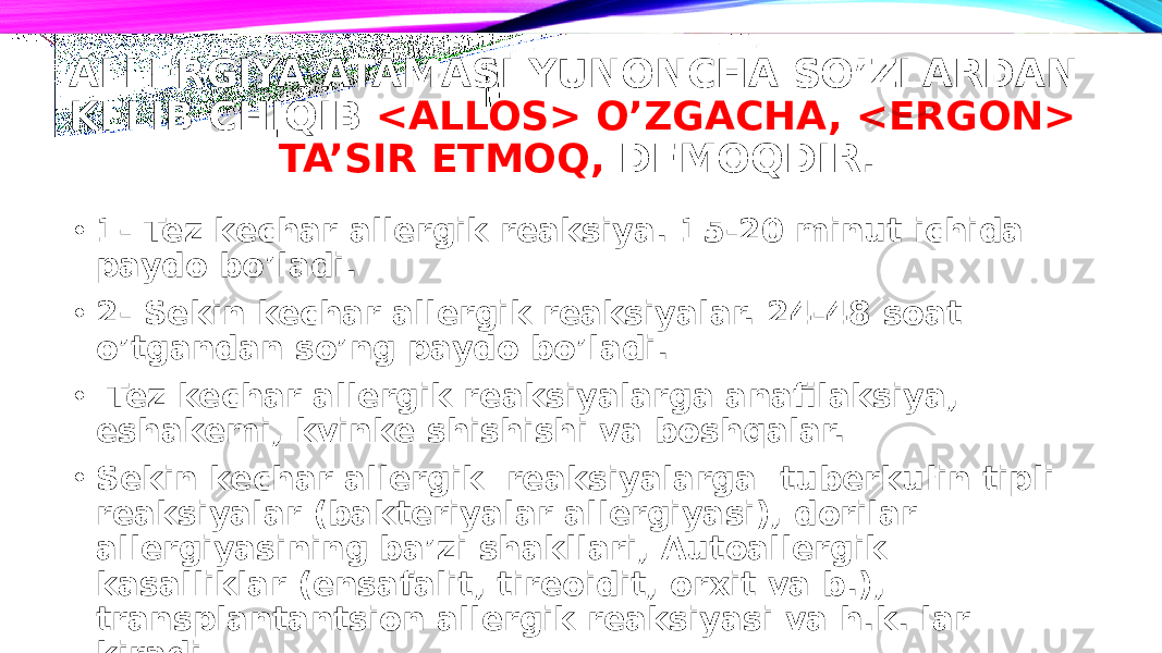 ALLERGIYA ATAMASI YUNONCHA SO’ZLARDAN KELIB CHIQIB <ALLOS> O’ZGACHA, <ERGON> TA’SIR ETMOQ, DEMOQDIR. • 1- Tez kechar allergik reaksiya. 15-20 minut ichida paydo bo’ladi. • 2- Sekin kechar allergik reaksiyalar. 24-48 soat o’tgandan so’ng paydo bo’ladi. • Tez kechar allergik reaksiyalarga anafilaksiya, eshakemi, kvinke shishishi va boshqalar. • Sekin kechar allergik reaksiyalarga tuberkulin tipli reaksiyalar (bakteriyalar allergiyasi), dorilar allergiyasining ba’zi shakllari, Autoallergik kasalliklar (ensafalit, tireoidit, orxit va b.), transplantantsion allergik reaksiyasi va h.k. lar kiradi. 