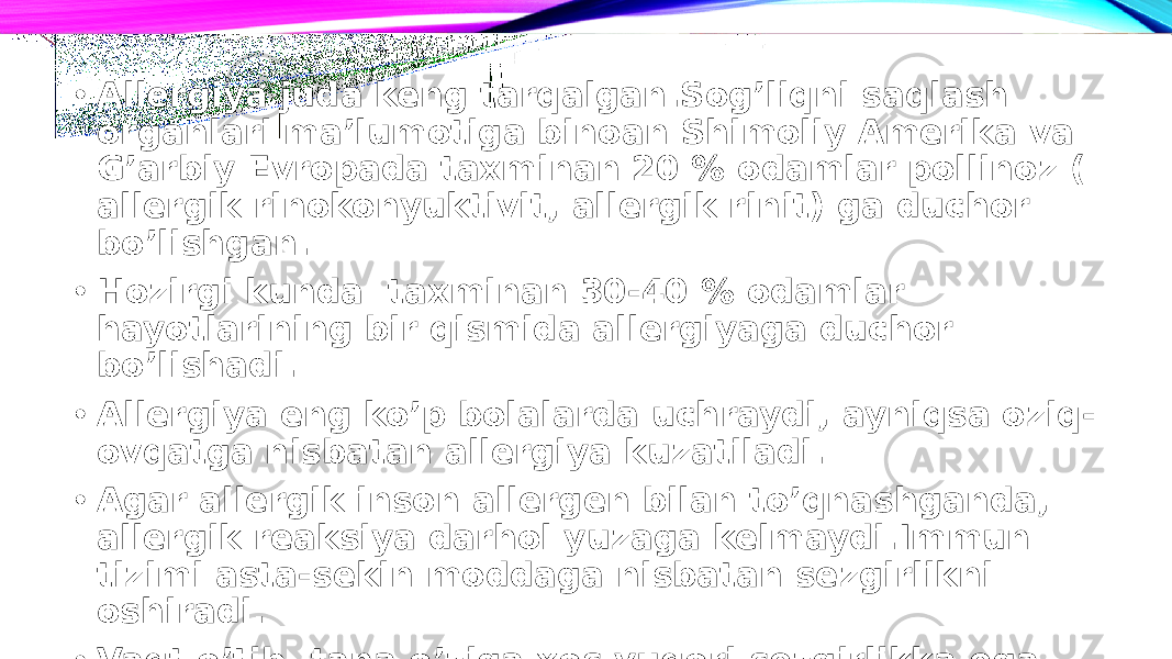 • Allergiya juda keng tarqalgan.Sog’liqni saqlash organlari ma’lumotiga binoan Shimoliy Amerika va G’arbiy Evropada taxminan 20 % odamlar pollinoz ( allergik rinokonyuktivit, allergik rinit) ga duchor bo’lishgan. • Hozirgi kunda taxminan 30-40 % odamlar hayotlarining bir qismida allergiyaga duchor bo’lishadi. • Allergiya eng ko’p bolalarda uchraydi, ayniqsa oziq- ovqatga nisbatan allergiya kuzatiladi. • Agar allergik inson allergen bilan to’qnashganda, allergik reaksiya darhol yuzaga kelmaydi.Immun tizimi asta-sekin moddaga nisbatan sezgirlikni oshiradi. • Vaqt o’tib, tana o’ziga xos yuqori sezgirlikka ega bo’ladi– bu jarayon sensibilizatsiya deb ataladi. 