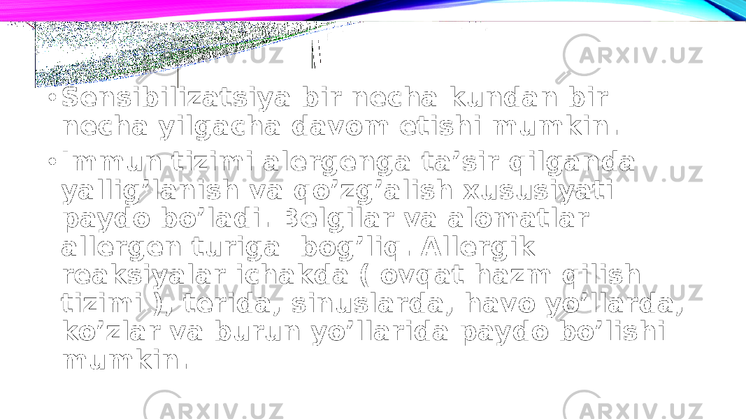 • Sensibilizatsiya bir necha kundan bir necha yilgacha davom etishi mumkin. • Immun tizimi alergenga ta’sir qilganda yallig’lanish va qo’zg’alish xususiyati paydo bo’ladi. Belgilar va alomatlar allergen turiga bog’liq. Allergik reaksiyalar ichakda ( ovqat hazm qilish tizimi ), terida, sinuslarda, havo yo’llarda, ko’zlar va burun yo’llarida paydo bo’lishi mumkin. 