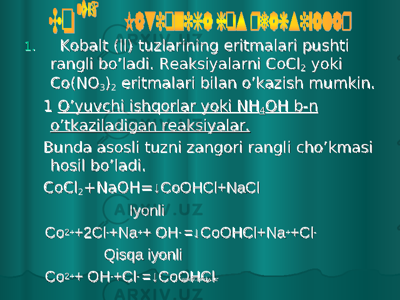 1.1. Kobalt (ll) tuzlarining eritmalari pushti Kobalt (ll) tuzlarining eritmalari pushti rangli bo’ladi. Reaksiyalarni CoClrangli bo’ladi. Reaksiyalarni CoCl 22 yoki yoki Co(NOCo(NO 33 )) 22 eritmalari bilan o’kazish mumkin. eritmalari bilan o’kazish mumkin. 1 1 O’yuvchi ishqorlar yoki NHO’yuvchi ishqorlar yoki NH 44 OH b-n OH b-n o’tkaziladigan reaksiyalar.o’tkaziladigan reaksiyalar. Bunda asosli tuzni zangori rangli cho’kmasi Bunda asosli tuzni zangori rangli cho’kmasi hosil bo’ladi.hosil bo’ladi. CoClCoCl 22 +NaOH=+NaOH= ↓CoOHCl+NaCl↓CoOHCl+NaCl IyonliIyonli CoCo 2+2+ +2Cl+2Cl -- +Na+Na ++ + OH+ OH - - =↓CoOHCl+Na=↓CoOHCl+Na ++ +Cl+Cl -- Qisqa iyonliQisqa iyonli CoCo 2+2+ + OH+ OH -- +Cl+Cl - - =↓CoOHCl=↓CoOHCl www.arxiv.uzwww.arxiv.uz 