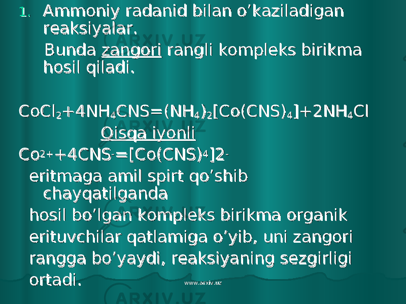 1.1. Ammoniy radanid bilan o’kaziladigan Ammoniy radanid bilan o’kaziladigan reaksiyalar.reaksiyalar. Bunda Bunda zangorizangori rangli kompleks birikma rangli kompleks birikma hosil qiladi.hosil qiladi. CoClCoCl 22 +4NH+4NH 44 CNS=(NHCNS=(NH 44 )) 22 [Co(CNS)[Co(CNS) 44 ]+2NH]+2NH 44 ClCl Qisqa iyonliQisqa iyonli CoCo 2+2+ +4CNS+4CNS -- =[Co(CNS)=[Co(CNS) 44 ]2]2 -- eritmaga amil spirt qo’shib eritmaga amil spirt qo’shib chayqatilganda chayqatilganda hosil bo’lgan kompleks birikma organikhosil bo’lgan kompleks birikma organik erituvchilar qatlamiga o’yib, uni zangori erituvchilar qatlamiga o’yib, uni zangori rangga bo’yaydi, reaksiyaning sezgirligi rangga bo’yaydi, reaksiyaning sezgirligi ortadi.ortadi. www.arxiv.uzwww.arxiv.uz 