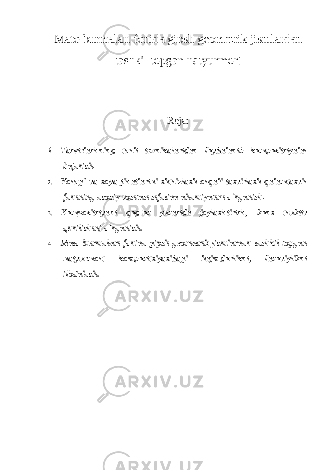 Mato burmalari fonida gipsli geometrik jismlardan tashkil topgan natyurmort Reja: 1. Tasvirlashning turli texnikalaridan foydalanib kompozitsiyalar bajarish. 2. Yorug ` va soya jihatlarini shtrixlash orqali tasvirlash qalamtasvir fanining asosiy vositasi sifatida ahamiyatini o`rganish. 3. Kompozitsiyani qog `oz yuzasida joylashtirish, kons truktiv qurilishini o`rganish. 4. Mato burmalari fonida gipsli geometrik jismlardan tashkil topgan natyurmort kompozitsiyasidagi hajmdorlikni, fazoviylikni ifodalash. 