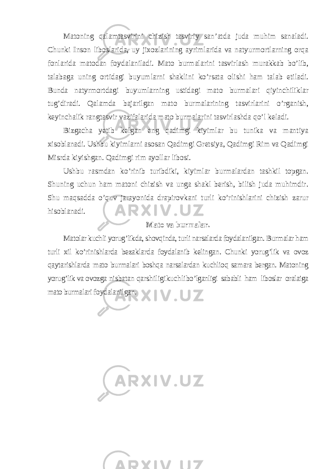 Matoning qalamtasvirini chizish tasviriy san ’atda juda muhim sanaladi. Chunki Inson liboslarida, uy jixozlarining ayrimlarida va natyurmortlarning orqa fonlarida matodan foydalaniladi. Mato burmalarini tasvirlash murakkab bo’lib, talabaga uning ortidagi buyumlarni shaklini ko’rsata olishi ham talab etiladi. Bunda natyrmortdagi buyumlarning ustidagi mato burmalari qiyinchiliklar tug’diradi. Qalamda bajarilgan mato burmalarining tasvirlarini o’rganish, keyinchalik rangtasvir vazifalarida mato burmalarini tasvirlashda qo’l keladi. Bizgacha yetib kelgan eng qadimgi kiyimlar bu tunika va mantiya xisoblanadi. Ushbu kiyimlarni asosan Qadimgi Gretsiya, Qadimgi Rim va Qadimgi Misrda kiyishgan. Qadimgi rim ayollar libosi. Ushbu rasmdan ko ’rinib turibdiki, kiyimlar burmalardan tashkil topgan. Shuning uchun ham matoni chizish va unga shakl berish, bilish juda muhimdir. Shu maqsadda o’quv jarayonida drapirovkani turli ko’rinishlarini chizish zarur hisoblanadi. Mato va burmalar. Matolar kuchli yorug ’likda, shovqinda, turli narsalarda foydalanilgan. Burmalar ham turli xil ko ’rinishlarda bezaklarda foydalanib kelingan. Chunki yorug’lik va ovoz qaytarishlarda mato burmalari boshqa narsalardan kuchlioq samara bergan. Matoning yorug ’lik va ovozga nisbatan qarshiligi kuchli bo ’lganligi sababli ham liboslar oralaiga mato burmalari foydalanilgan. 