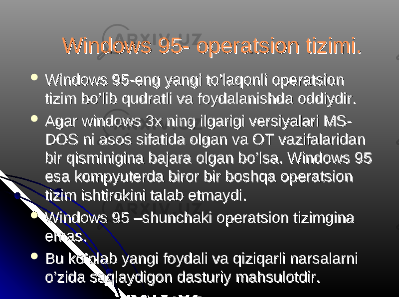 Windows 95- operatsion tizimi. Windows 95- operatsion tizimi.  Windows 95-eng yangi to’laqonli operatsion Windows 95-eng yangi to’laqonli operatsion tizim bo’lib qudratli va foydalanishda oddiydir. tizim bo’lib qudratli va foydalanishda oddiydir.  Agar windows 3x ning ilgarigi versiyalari MS-Agar windows 3x ning ilgarigi versiyalari MS- DOS ni asos sifatida olgan va OT vazifalaridan DOS ni asos sifatida olgan va OT vazifalaridan bir qisminigina bajara olgan bo’lsa. Windows 95 bir qisminigina bajara olgan bo’lsa. Windows 95 esa kompyuterda biror bir boshqa operatsion esa kompyuterda biror bir boshqa operatsion tizim ishtirokini talab etmaydi. tizim ishtirokini talab etmaydi.  Windows 95 –shunchaki operatsion tizimgina Windows 95 –shunchaki operatsion tizimgina emas.emas.  Bu ko’plab yangi foydali va qiziqarli narsalarni Bu ko’plab yangi foydali va qiziqarli narsalarni o’zida saqlaydigon dasturiy mahsulotdir. o’zida saqlaydigon dasturiy mahsulotdir. 