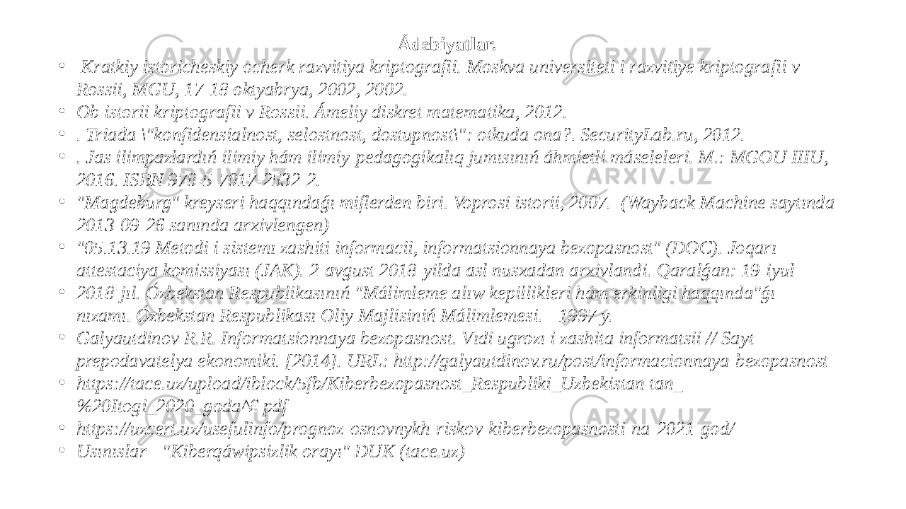 Ádebiyatlar. •   Kratkiy istoricheskiy ocherk razvitiya kriptografii. Moskva universiteti i razvitiye kriptografii v Rossii, MGU, 17-18 oktyabrya, 2002, 2002. • Ob istorii kriptografii v Rossii. Ámeliy diskret matematika, 2012. • . Triada \&#34;konfidensialnost, selostnost, dostupnost\&#34;: otkuda ona?. SecurityLab.ru, 2012. • . Jas ilimpazlardıń ilimiy hám ilimiy-pedagogikalıq jumısınıń áhmietli máseleleri. M.: MGOU IIIU, 2016. ISBN 978-5-7017-2532-2. • &#34;Magdeburg&#34; kreyseri haqqındaǵı miflerden biri. Voprosi istorii, 2007.  (Wayback Machine saytında 2013-09-26 sanında arxivlengen) • &#34;05.13.19 Metodi i sistemı zashiti informacii, informatsionnaya bezopasnost&#34; (DOC). Joqarı attestaciya komissiyası (JAK). 2-avgust 2018-yilda asl nusxadan arxivlandi. Qaralǵan: 19-iyul • 2018-jıl. Ózbekstan Respublikasınıń &#34;Málimleme alıw kepillikleri hám erkinligi haqqında&#34;ǵı nızamı. Ózbekstan Respublikası Oliy Majlisiniń Málimlemesi. - 1997 y. • Galyautdinov R.R. Informatsionnaya bezopasnost. Vıdi ugrozı i zashita informatsii // Sayt prepodavatelya ekonomiki. [2014]. URL: http://galyautdinov.ru/post/informacionnaya-bezopasnost • https://tace.uz/upload/iblock/5fb/Kiberbezopasnost_Respubliki_Uzbekistan tan_ %20Itogi_2020_goda^£ pdf • https://uzcert.uz/usefulinfo/prognoz-osnovnykh-riskov-kiberbezopasnosti-na-2021-god/ • Usınıslar - &#34;Kiberqáwipsizlik orayı&#34; DUK (tace.uz) 