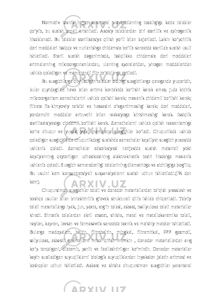 Normativ texnik hujjat parenteral preparatlarning tozaligiga katta talablar qo’yib, bu suzish orqali erishiladi. Asosiy talablardan biri sterillik va apirogenlik hisoblanadi. Bu talablar sterilizatsiya qilish yo’li bilan bajariladi. Lekin ko’pchilik dori moddalari issiqqa va nurlanishga chidamsiz bo’lib sanoatda sterillab suzish usuli ishlatiladi. Steril suzish deganimizda, issiqlikka chidamsiz dori moddalari eritmalarning mikroorganizmlardan, ularning sporalaridan, pirogen moddalaridan ushlab qoladigan va membranali filtr to’siqlarga aytiladi. Bu suzgichlarga quyiladigan talablar oldingi suzgichlarga qaraganda yuqoridir, bular quyidagilar; havo bilan eritma kontaktda bo’lishi kerak emas; juda kichik mikroorganizm zarrachalarini ushlab qolishi kerak; mexanik chidamli bo’lishi kerak; filtrate fiz-kimyoviy tarkibi va hossasini o’zgartirmasligi kerak; dori moddalari, yordamchi moddalar erituvchi bilan reaksiyaga kirishmasligi kerak. Issiqlik sterilizatsiyasiga chidamli bo’Iishi kerak. Zarrachalarni ushlab qolish raexanizmiga ko’ra chuqur va yuzaki yoki membrane suzgichlar bo’ladi. Chuqurlikda ushlab qoladigan suzgichlarda chuqurlikdagi suzishda zarrachalar kapillyar suzgich yuzasida ushlanib qoladi. Zarrachalar adsorbsiyasi natijasida suzish materiali yoki kapilyarning qaytarilgan uchastkasining elektrokinetik tasiri hisobiga mexanik ushlanib qoladi. Suzgich samaradorligi tolalarining diametricga va zichligiga bog’liq. Bu usulni kam konsentratsiyali suspenziyalarni suzish uchun ishlatiladi.(l% dan kam). Chuqursimon suzgichlar tolali va donador materiallardan to’qish presslash va boshqa usullar bilan birlashtirilib g’ovak strukturali qilib ishlab chiqariladi. Tabiiy tolali materiallarga ipak, jun, paxta, zig’ir tolasi, asbest, tsellyuloza tolali materiallar kiradi. Sintetik tolalardan akril atsetat, shisha, metal va metallokeramika tolali, neylon, kapron, lavsan va farmasevtik sanoatda texnik va maishiy matolar ishlatiladi. Bularga medopalam, beltin, filtrobeltin, mingkal, filtramitkal, FPP gazmoli, sellyuloza, asbestli gazmollarni misol qilish mumkin , donador materiallardan eng ko’p tarqalgani, diatomit, perlit va faollashtirilgan ko’mirdir. Donador materiallar keyin suziladigan suyuqliklarni biologik suyuqliklardan inyeksion jelatin eritmasi va boshqalar uchun ishlatiladi. Asbest va shisha chuqursimon suzgichlar parenteral 