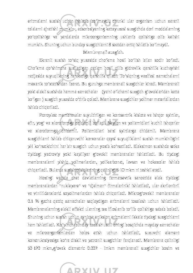 eritmalarni suzish uchun ishlatib bo’lmaydi, chunki ular organism uchun zararli tolalarni ajratishi mumkin , adsorbsiyaning kattayuzasi suzgichda dori moddalarning yo’qoIishiga va pardalarda mikroorganizmning ushlanib qolishiga olib kelishi mumkin. Shuning uchun bunday suzgichlarni 8 soatdan ortiq ishlatib bo’lmaydi. Membranali suzgich. Ekranli suzish to’siq yuzasida cho’kma hosil bo’lish bilan sodir bo’ladi. Cho’kma qo’shimcha suziladigan qatlam hosil qilib gidravlik qarshilik kuchayishi natijasida suyuqlikning harakatiga qarshilik qiladi. To’siqning vazifasi zarrachalarni mexanik to’xtatishdan iborat. Bu guruhga membranali suzgichlar kiradi. Membranali yoki elakli suzishda hamma zarrachalar (ya&#39;ni o’lchami suzgich g’ovaklaridan katta bo’lgan ) suzgich yuzasida o’tirib qoladi. Membrane suzgichlar polimer materiallardan ishlab chiqariladi. Ftoroplast membranalar suyultirilgan va kontsentrik kislota va ishqor spirtlar, efir, yog’ va xloroformga chidamli bo’ladi. Neylon va poliamidlari kuchli ishqorlar va xloroformga chidamli. Poliamidlari ba&#39;zi spirtlarga chidamli. Membrana suzgichlarni ishlab chiqaruvchi korxonalar qaysi suyuqliklarni suzish mumkinligini pH ko’rsatkichini har bir suzgich uchun yozib ko’rsatiladi. Elaksimon suzishda setka tipidagi yadroviy yoki kapillyar g’ovakli membranalar ishlatiladi. Bu tipdagi membranalarni pishiq polimerlardan, polikarbonat, lavsan va hokazolar ishlab chiqariladi. Bularda suzishto’siqlarining qalinligi 5- lO mkm ni tashkil etadi. Hozirgi vaqtda chet davlatlarning farmatsevtik sanoatida elak tipidagi membranalardan &#34;nuklepore&#34; va &#34;djelman&#34; firmalariniki ishlatiladi, ular akrilonitril va vinilildenxlorid sopolimerlardan ishlab chiqariladi. Mikrog’ovakli membranalar 0.1 % gacha qattiq zarrachalar saqlaydigan eritmalarni tozalash uchun ishlatiladi. Membranalarning elakli effekti ularning tez ifloslanib to’lib qolishiga sabab boladi. Shuning uchun suzish uchun ayniqsa eniksion eritmalarni ikkala tipdagi suzgichlarni ham ishlatiladi. Ko’pinchabunday tozalsh usuli ohirgi bosqichda mayday zarrachalar va mikroorganizmlardan holos etish uchun ishlatiladi, suzuvchi element konstruktsiyasiga ko’ra diskli va patronli suzgichlar farqlanadi. Membrana qalinligi 50-120 mkm,g’ovak diametric 0.002 - Imkm membranali suzgichlar bosim va 