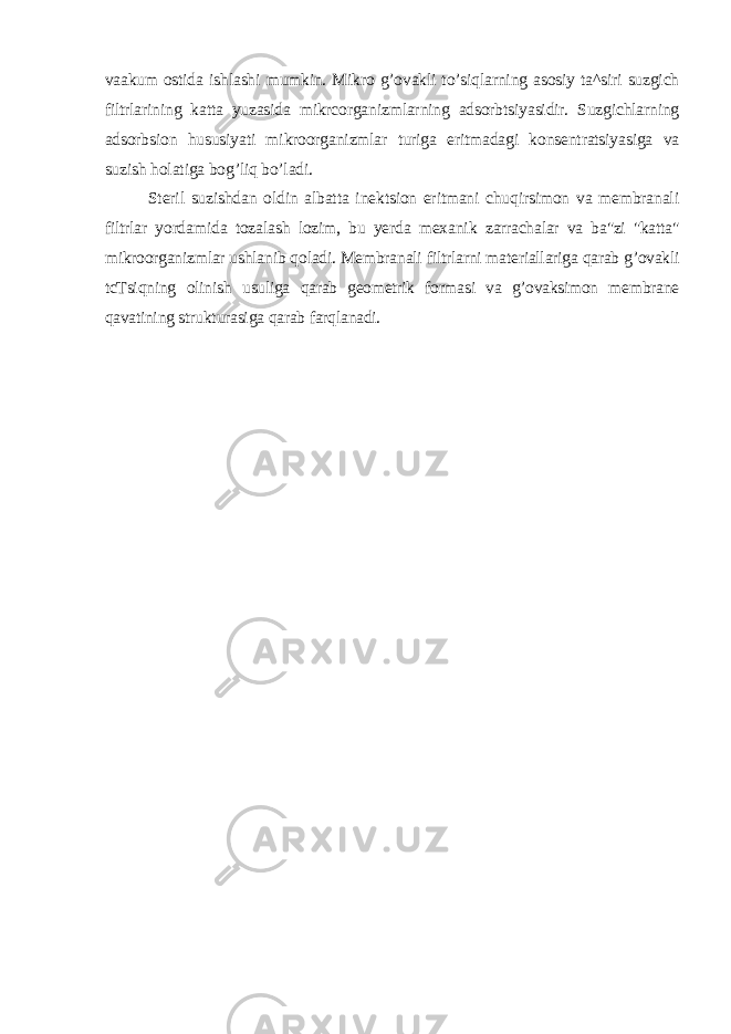 vaakum ostida ishlashi mumkin. Mikro g’ovakli to’siqlarning asosiy ta^siri suzgich filtrlarining katta yuzasida mikrcorganizmlarning adsorbtsiyasidir. Suzgichlarning adsorbsion hususiyati mikroorganizmlar turiga eritmadagi konsentratsiyasiga va suzish holatiga bog’liq bo’ladi. Steril suzishdan oldin albatta inektsion eritmani chuqirsimon va membranali filtrlar yordamida tozalash lozim, bu yerda mexanik zarrachalar va ba&#34;zi &#34;katta&#34; mikroorganizmlar ushlanib qoladi. Membranali filtrlarni materiallariga qarab g’ovakli tcTsiqning olinish usuliga qarab geometrik formasi va g’ovaksimon membrane qavatining strukturasiga qarab farqlanadi. 