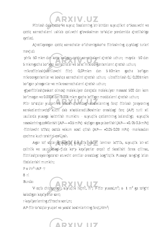 Filtrlash deb qattiq va suyuq fazalarning bir-biridan suyuqlikni o’tkazuvchi va qattiq zarrachalarni ushlab qoluvchi g’ovaksimon to’siqlar yordamida ajratilishiga aytilad. Ajratilayotgan qattiq zarrachalar o’lchamigako’ra filtrlashning quyidagi turlari mavjud: -yirik -50 mkm dan katta bo’lgan qattiq zarrachalarni ajratish uchun; -mayda - 50 dan 5 mkmgacha bo’lgan zarrachalar va ba&#39;zi mikroorganizmlarni ajratish uchun; -mikrofiltrlash(sterillovchi filtr) -0,02mkm dan 5-10mkm gacha bo’lgan mikroorganizmlar va boshqa zarrachalrni ajratish uchun; -ultrafiltrlash-0,l-0,001mkm bo’lgan pirogenlar va mikrozarrachalarni ajratish uchun; -giperfiltrlash(teskari olmos) molekulyar darajada molekulyar massasi 500 dan kam bo’lmagan va 0.0001 dan 0.001 mkm gacha bcTlgan moddalarni ajratish uchun; Filtr to’siqlar yuqori va pastki qismidagi bosimlarning farqi filtrlash jarayoning xarakatlantiruvchi kuchi deb xisoblanadi.Bosimlar orasidagi farq (AP) turli xil usullarda yuzaga keltirilish mumkin: - suyuqlik qatlamining balandligi; -suyuqlik nasoslarining qoMlanishi (AP— »0.5 mPa) -siqilgan gaz yuborilishi (AP— »0. 05-0.3 mPa) -filtirlovchi tcTsiq ostida vakum xosil qilish (AP— »0.05-0.09 mPa) -markazdan qochma kuch ta&#39;sirini qo’llash. Agar tcf siqlar g’ovagida suyuqlik bosimi laminar bcTlib, suyuqlik bir-xil qalinlik va uzunlikdagi juda ko&#34;p kapilyarlar orqali cf tkazilishi faraz qilinsa, filtirlashjarayonigata&#39;sir etuvchi omillar orasidagi bog’liqlik Puazeyl tengligi bilan ifodalanishi mumkin; F-z-7rr 3 -rAP - T 8 - r l Bunda: V-oqib chiqayotgan suyuqlik hajmi, m 3 ; F-filtr yuzasi,m 2 ; z- 1 m 2 ga to’g’ri keladigan kapilyarlar soni; r-kapilyarlarning cTrtacha soni,m; AP-filtr to’siqlar yuqori va pastki bosimlarining farqi,H/m 2 ; 