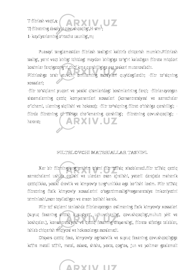 T-filtrlash vaqti,s; T|-filtratning absolyut qovushqoqligi,H-s/m 2 ; 1- kapilyarlarning o’rtacha uzunligi,m; Puazeyl tenglamasidan filtrlash tezligini keltirib chiqarish mumkin.Filtirlash tezligi, ya&#39;ni vaqt birligi ichidagi maydon birligiga to’g’ri keladigan filtrate miqdori bosimlar farqigato&#34;g’ri,chcf kma qarshiligiga esa teskari mutanosibdir. Filtirlashga ta&#39;sir etuvchi omillarning asosiylari quyidagilardir; -filtr to’siqning xossalari; -filtr to’siqlarni yuqori va pastki qismlaridagi bosimlarining farqi; -filtrlanayotgan sistemalarning qattiq kompanentlari xossalari (konsentratsiyasi va zarrachalar o’lchami, ularning siqilishi va hokazo); -filtr to^siqning filtrat o’tishiga qarshiligi; - filtrda filtratning cf tishiga cho’kmaning qarshiligi; -filtratning qovushqoqligi; - harorat; FILTRLOVCHI MATERIALLAR TASNIFI. Xar bir filtrning eng muhim qismi filtr tcTsiq xisoblanadi.filtr tcTsiq qattiq zarrachalarni ushlab qolishi va ulardan oson ajralishi, yetarli darajada mehanik qattiqlikka, pastki dravlik va kimyoviy turg^unlikka ega bo’lishi lozim. Filtr tcTsiq filtratning fizik kimyoviy xossalarini o’zgartirmasligi^regeneratsiya imkoniyatini ta&#39;minlashi,oson topiladigan va arzon bolishi kerak. Filtr tcf siqlarni tanlashda filtrlanayotgan osilmaning fizik kimyoviy xossalari (suyuq fazaning eritish xususiyati, uchuvchanligi, qovushqoqligi,muhuit pHi va boshqalar.), konsentratsiyasi va qattiq fazaning dispersligi, filtrate sifatiga talablar, ishlab chiqarish miqiyosi va hokazolarga asoslanadi. Dispers qattiq faza, kimyoviy agrissivlik va suyuq fazaning qovushqoqligiga kcTra metall tcTrli, metal, asbest, shisha, paxta, qog’oz, jun va polimer gazlamali 