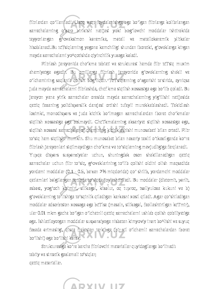 filtrlardan qo’llaniladi. Uzoq vaqt foydalanishga ega bo’lgan filtrlarga kolibrlangan zarrachalarning o’zaro birikishi natijasi yoki bog’lovchi moddalar ishtirokida tayyorlangan g^ovaksimon keramika, metall va metallokeramik plitkalar hisoblanadi.Bu tcTsiqlarning yagona kamchiligi shundan iboratki, g’ovaklarga kirgan mayda zarrachalarni yo^qotishda qiyinchilik yuzaga keladi. Filtrlash jarayonida cho’kma tabiati va strukturasi hamda filtr tcTsiq muxim ahamiyatga egadir. Bu omillarga filtrlash jarayonida g’ovaklarning shakli va o ’ lchamining saqlanib qolishi bog’liqdir. TcTsiqlarning o’zgarishi ta&#39;sirida, ayniqsa juda mayda zarrachalarni filtrlashda, chcf kma siqilish xossasiga ega bo’lib qoladi. Bu jarayon yana yirik zarrachalar orasida mayda zarrachalarning yig’ilishi natijasida qattiq fazaning polidisperslik darajasi ortishi tufayli murakkablashadi. Takidlash lozimki, monodispers va juda kichik bo’lmagan zarrachalardan iborat cho’kmalar siqilish xossasiga ega bolmaydi. ChcTkmalarning aksariyat siqilish xossasiga ega, siqilish xossasi zarrachalar o’lchamining kichiklashishi munosabati bilan ortadi. Filtr to’siq ham siqilishi mumkin. Shu munosabat bilan nazariy taxlil o’tkazilganda ko&#34;ra filtrlash jarayonlari siqilmaydigan cho’kma va to’siqlarning mavjudligiga farqlanadi. Yupqa dispers suspenziyalar uchun, shuningdek oson shakillanadigan qattiq zarrachalar uchun filtr to’siq, g^ovaklarining to’lib qolishi oldini olish maqsadida yordami moddalar (0.1 - 0.5, ba&#39;zan 2% miqdorida) qo’ shilib, yordamchi moddalar qatlamlari belgilangan tartibda to’siqda joylashtiriladi. Bu moddalar (diatomit, perlit, asbest, yog’och ko’miri, silikagel, kizelur, oq tuproq, tsellyuloza kukuni va b) g’ovaklarning to’lishiga to’sqinlik qiladigan karkasni xosil qiladi. Agar qo’shiladigan moddalar adsorbtsion xossaga ega bcTlsa (masaln, silikagel, faollashtirilgan kcTmir), ular 0.01 mkm gacha bo’lgan o’lchatnli qattiq zarrachalarni ushlab qolish qobiliyatiga ega. Ishlatilayotgan moddalar suspenziyaga nisbatan kimyoviy inert bo^lishi va suyuq fazada erimasligi, qisqa fraktsion tarkibga (bir-xil o’lchamli zarrachalardan iborat bo’lishi) ega bo’lishi kerak. Strukturasiga ko’ra barcha filtrlovchi materiallar quyidagilarga bo’linadi: tabiiy va sintetik gazlamali to x siqlar; qattiq materiallar. 