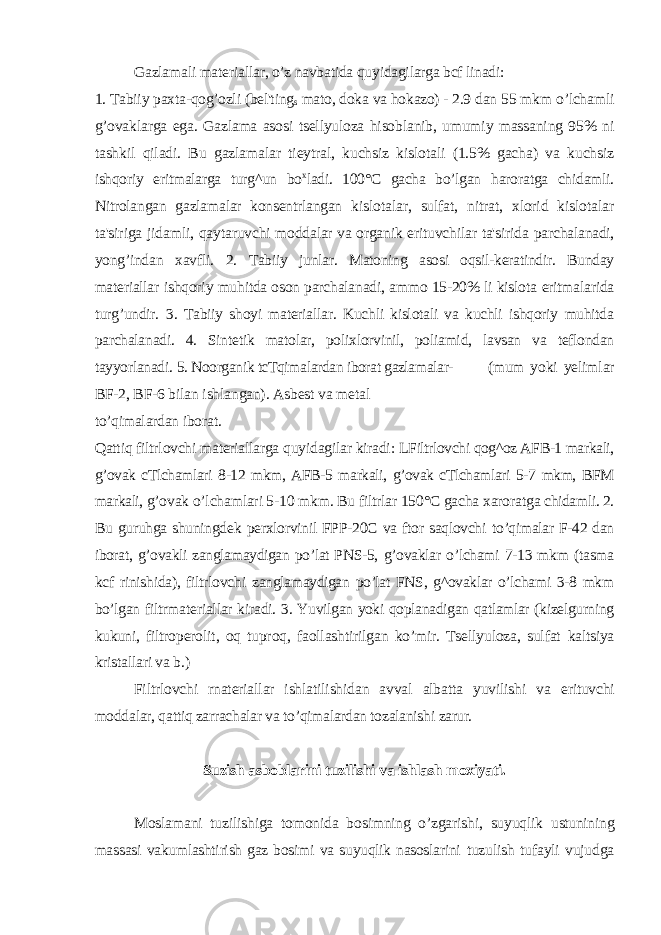 Gazlamali materiallar, o’z navbatida quyidagilarga bcf linadi: 1. Tabiiy paxta-qog’ozli (bel&#39;ting s mato, doka va hokazo) - 2.9 dan 55 mkm o’lchamli g’ovaklarga ega. Gazlama asosi tsellyuloza hisoblanib, umumiy massaning 95% ni tashkil qiladi. Bu gazlamalar tieytral, kuchsiz kislotali (1.5% gacha) va kuchsiz ishqoriy eritmalarga turg^un bo x ladi. 100°C gacha bo’lgan haroratga chidamli. Nitrolangan gazlamalar konsentrlangan kislotalar, sulfat, nitrat, xlorid kislotalar ta&#39;siriga jidamli, qaytaruvchi moddalar va organik erituvchilar ta&#39;sirida parchalanadi, yong’indan xavfli. 2. Tabiiy junlar. Matoning asosi oqsil-keratindir. Bunday materiallar ishqoriy muhitda oson parchalanadi, ammo 15-20% li kislota eritmalarida turg’undir. 3. Tabiiy shoyi materiallar. Kuchli kislotali va kuchli ishqoriy muhitda parchalanadi. 4. Sintetik matolar, polixlorvinil, poliamid, lavsan va teflondan tayyorlanadi. 5. Noorganik tcTqimalardan iborat gazlamalar- (mum yoki yelimlar BF-2, BF-6 bilan ishlangan). Asbest va metal to’qimalardan iborat. Qattiq filtrlovchi materiallarga quyidagilar kiradi: LFiltrlovchi qog^oz AFB-1 markali, g’ovak cTlchamlari 8-12 mkm, AFB-5 markali, g’ovak cTlchamlari 5-7 mkm, BFM markali, g’ovak o’lchamlari 5-10 mkm. Bu filtrlar 150°C gacha xaroratga chidamli. 2. Bu guruhga shuningdek perxlorvinil FPP-20C va ftor saqlovchi to’qimalar F-42 dan iborat, g’ovakli zanglamaydigan po’lat PNS-5, g’ovaklar o’lchami 7-13 mkm (tasma kcf rinishida), filtrlovchi zanglamaydigan po’lat FNS, g^ovaklar o’lchami 3-8 mkm bo’lgan filtrmateriallar kiradi. 3. Yuvilgan yoki qoplanadigan qatlamlar (kizelgurning kukuni, filtroperolit, oq tuproq, faollashtirilgan ko’mir. Tsellyuloza, sulfat kaltsiya kristallari va b.) Filtrlovchi rnateriallar ishlatilishidan avval albatta yuvilishi va erituvchi moddalar, qattiq zarrachalar va to’qimalardan tozalanishi zarur. Suzish asboblarini tuzilishi va ishlash moxiyati. Moslamani tuzilishiga tomonida bosimning o’zgarishi, suyuqlik ustunining massasi vakumlashtirish gaz bosimi va suyuqlik nasoslarini tuzulish tufayli vujudga 