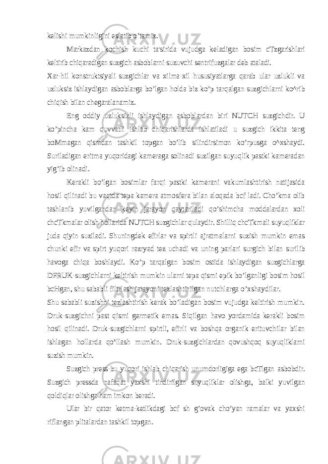 kelishi mumkinligini eslatib o’tamiz. Markazdan kochish kuchi ta&#39;sirida vujudga keladigan bosim cTzgarishlari keltirib chiqaradigan suzgich asboblarni-suzuvchi sentrifuzgalar deb ataladi. Xar-hil konstruktsiyali suzgichlar va xilma-xil hususiyatlarga qarab ular uzlukli va uzluksiz ishlaydigan asboblarga bo’lgan holda biz ko’p tarqalgan suzgichlarni ko^rib chiqish bilan chegaralanamiz. Eng oddiy uzluksizli ishlaydigan asboblardan biri NUTCH suzgichdir. U ko’pincha kam quvvatli ishlab chiqarishlarda ishlatiladi u suzgich ikkita teng boMmagan qismdan tashkil topgan bo’lib silindirsimon ko’rpusga o^xshaydi. Suriladigan eritma yuqoridagi kameraga solinadi suzilgan suyuqlik pastki kameradan yig’ib olinadi. Kerakli bo’lgan bosimlar farqi pastki kamerani vakumlashtirish natijasida hosil qilinadi bu vaqtda tepa kamera atmosfera bilan aloqada bcf ladi. Cho’kma olib tashlanib yuvilgandan keyin jarayon qaytariladi qo’shimcha moddalardan xoli chcTkmalar olish hollarida NUTCH suzgichlar qulaydir. Shilliq chcTkmali suyuqliklar juda qiyin suziladi. Shuningdek efirlar va spirtli ajratmalarni suzish mumkin emas chunki efir va spirt yuqori razryad tez uchadi va uning parlari surgich bilan surilib havoga chiqa boshlaydi. Ko’p tarqalgan bosim ostida ishlaydigan suzgichlarga DFRUK-suzgichlarni keltirish mumkin ularni tepa qismi epik bo’lganligi bosim hosil bcHgan, shu sababli filtrlash jarayoni tezlashtirilgan nutchlarga o’xshaydilar. Shu sababli suzishni tezlashtirish kerak bo’ladigan bosim vujudga keltirish mumkin. Druk-suzgichni past qismi germetik emas. Siqilgan havo yordamida kerakli bosim hosil qilinadi. Druk-suzgichlarni spirtli, efirli va boshqa organik erituvchilar bilan ishlagan hollarda qo x llash mumkin. Druk-suzglchlardan qovushqoq suyuqliklarni suzish mumkin. Suzgich press-bu yuqori ishlab chiqarish unumdorligiga ega bcTlgan asbobdir. Suzgich pressda nafaqat yaxshi tindirilgan suyuqliklar olishga, balki yuvilgan qoldiqlar olishga ham imkon beradi. Ular bir qator ketma-ketlikdagi bcf sh g’ovak cho’yan ramalar va yaxshi riflangan plitalardan tashkil topgan. 