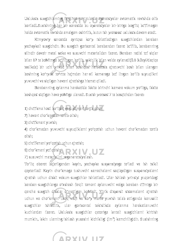 Uzluksiz suzgichlarning farqli tomoni ularda operatsiyalar avtomatik ravishda olib boriladLSuzishning har bir zonasida bu operatsiyalar bir-biriga bog’liq bcTlmagan holda avtomatik ravishda amalgam oshirilib, butun ish protsessi uzluksiz davom etadi. Kimyoviy sanoatda ayniqsa ko&#34;p ishlatiladigan suzgichlardan baraban yacheykali suzgichdir. Bu suzgich gorizontal barabandan iborat bcTlib, barabanning silindir devoir metal setka va suzuvchi materialldan iborat. Baraban radial tcf siqlar bilan 12 ta boMimga bcTlingan bo’lib, sekinlik bilan valda aylanadi(0.1-3.0ayl/daqiqa tezlikda) bir uchi privod bilan boshqasi harakatsiz ajratuvchi bosh bilan ulangan boshning ko’rpusi to^rtta hajmdan har-xil kameraga bcf lingan bo’lib suyuqlikni yuvuvchi va siqilgan havoni ajratishga hizmat qiladi. Barabanning aylanma harakatida ikkita birinchi kamera vakum yo’liga, ikkita boshqasi siqilgan havo yoMiga ulanadi. Suzish protsesi 7 ta bosqichdan iborat: 1) chcTkma hosil bo’lishi va suzilmani tortib olish; 2) havoni cho’kmadan tortib olish; 3) chcTkmani yuvish; 4) cho’kmadan yuvuvchi suyuqliklarni yo’qotish uchun havoni cho’kmadan tortib olish; 5) chcTkmani yo ’ qotish uchun ajratish; 6) cho’kmani ycf qoish; 7) suzuvchi materiallni regeneratsiyalash. T o’ liq oborot bajarilgandan keyin, yacheyka suspenziyaga to’ladi va ish tsikli qaytariladi Keyin cho’kmaga tushuvchi zarrachalarni saqlaydigan suspenziyalarni ajratish uchun diskli vakum-suzgichlar ishlatiladi. Ular ishlash prinsipi yuqoridagi baraban-suzgichlarga o’xshash farqli tomoni aylanuvchi valga baraban cTrniga bir qancha suzgich disklar o’rnatilgan boMadi. Yirik dispersli sistemalarni ajratish uchun va cho’kmani uzoq vaqt va ko’p marta yuvish talab etilganda karuselli suzgichlar ishlatilib, ular gorizontal tekislikda aylanma harakatlanuvchi kuchlardan iborat. Uzluksiz suzgichlar qatoriga lentali suzgichlarni kiritish mumkin, lekin ularning ishlash yuzasini kichikligi (lm 2 ) kamchiligidir. Suzishning 