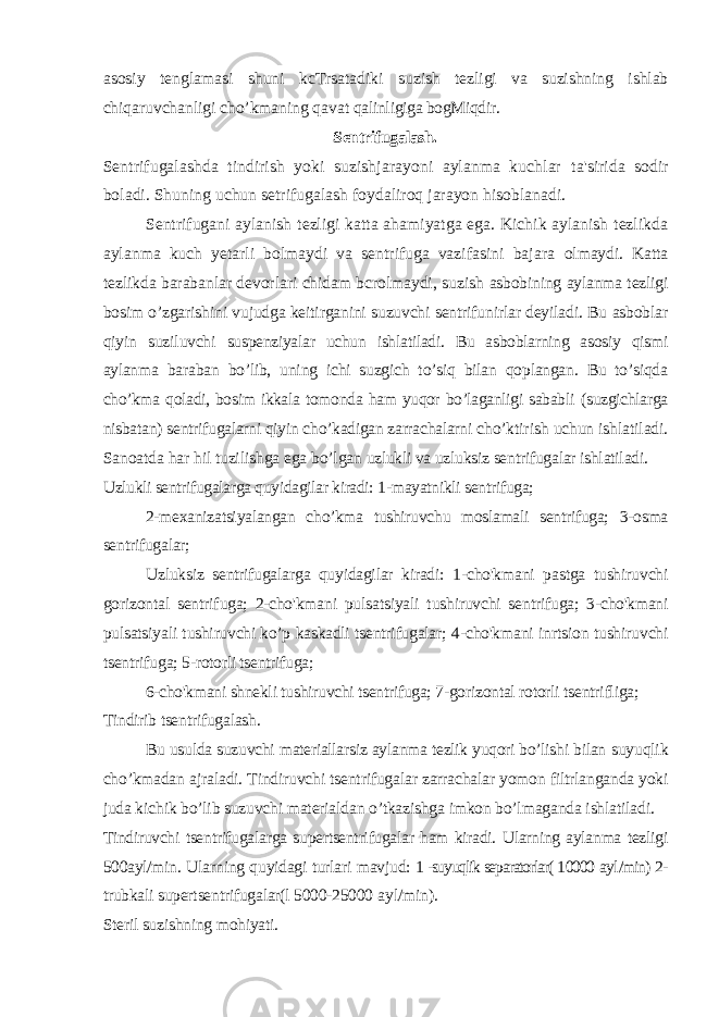 asosiy tenglamasi shuni kcTrsatadiki suzish tezligi va suzishning ishlab chiqaruvchanligi cho’kmaning qavat qalinligiga bogMiqdir. Sentrifugalash. Sentrifugalashda tindirish yoki suzishjarayoni aylanma kuchlar ta&#39;sirida sodir boladi. Shuning uchun setrifugalash foydaliroq jarayon hisoblanadi. Sentrifugani aylanish tezligi katta ahamiyatga ega. Kichik aylanish tezlikda aylanma kuch yetarli bolmaydi va sentrifuga vazifasini bajara olmaydi. Katta tezlikda barabanlar devorlari chidam bcrolmaydi, suzish asbobining aylanma tezligi bosim o’zgarishini vujudga keitirganini suzuvchi sentrifunirlar deyiladi. Bu asboblar qiyin suziluvchi suspenziyalar uchun ishlatiladi. Bu asboblarning asosiy qismi aylanma baraban bo’lib, uning ichi suzgich to’siq bilan qoplangan. Bu to’siqda cho’kma qoladi, bosim ikkala tomonda ham yuqor bo’laganligi sababli (suzgichlarga nisbatan) sentrifugalarni qiyin cho’kadigan zarrachalarni cho’ktirish uchun ishlatiladi. Sanoatda har hil tuzilishga ega bo’lgan uzlukli va uzluksiz sentrifugalar ishlatiladi. Uzlukli sentrifugalarga quyidagilar kiradi: 1-mayatnikli sentrifuga; 2-mexanizatsiyalangan cho’kma tushiruvchu moslamali sentrifuga; 3-osma sentrifugalar; Uzluksiz sentrifugalarga quyidagilar kiradi: 1-cho&#39;kmani pastga tushiruvchi gorizontal sentrifuga; 2-cho&#39;kmani pulsatsiyali tushiruvchi sentrifuga; 3-cho&#39;kmani pulsatsiyali tushiruvchi ko’p kaskadli tsentrifugalar; 4-cho&#39;kmani inrtsion tushiruvchi tsentrifuga; 5-rotorli tsentrifuga; 6-cho&#39;kmani shnekli tushiruvchi tsentrifuga; 7-gorizontal rotorli tsentrifliga; Tindirib tsentrifugalash. Bu usulda suzuvchi materiallarsiz aylanma tezlik yuqori bo’lishi bilan suyuqlik cho’kmadan ajraladi. Tindiruvchi tsentrifugalar zarrachalar yomon filtrlanganda yoki juda kichik bo’lib suzuvchi materialdan o’tkazishga imkon bo’lmaganda ishlatiladi. Tindiruvchi tsentrifugalarga supertsentrifugalar ham kiradi. Ularning aylanma tezligi 500ayl/min. Ularning quyidagi turlari mavjud: 1 -suyuqlik separatorlar( 1 0000 ay l /min) 2- trubkali supertsentrifugalar(l 5000-25000 ay l /min). Steril suzishning mohiyati. 