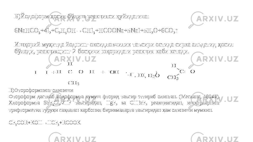 Б)Йодоформ ҳосил бўлиш реакцияси қуйидагича: 6NaHCO 3 +4I 2 +C 2 H 5 OH→CHI 3 +HCOONa+5NaI+5H 2 O+6CO 2 ↑ Ишқорий муҳитда йоднинг оксидловчилик таъсири остида сирка альдегид ҳосил бўлади, реакциянинг 2-босқичи юқоридаги реакция каби кетади . B)Фтороформнинг олиниши Фтороформ дастлаб йодоформга кумуш фторид таъсир эттириб олинган. (Месланс, 1894й). Хлороформга SbF 3 Cl 2 ∙2HF таъсиридан, HgF 2 ва CHBrF 2 реакциясидан, ишқорларнинг трифторметил гуруҳи сақлаган карбонил бирикмаларга таъсиридан ҳам олиниши мумкин.   CF 3 COR+KOH→HCF 3 +RCOOK 