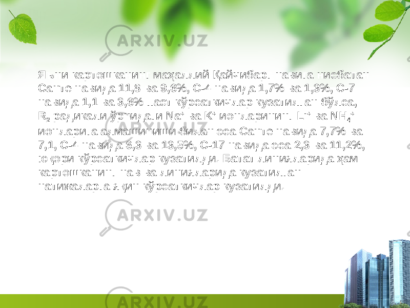 Яъни карто ш канинг маҳаллий Қайчибарг нави га нисбатан Санте навида 1 1 , 8 ва 9 , 6 %, С-4 навида 1, 7 % ва 1,3% , С-7 навида 1 ,1 ва 3, 6 % паст кўрсаткичлар кузатилган бўлса, R 2 радикали ўрнидаги Na + ва K + ионларининг Li + ва NH 4 + ионларига алмашиниши билан эса Санте навида 7, 7 % ва 7,1 , С-4 навида 6 ,3 ва 1 3 ,5%, С-17 навида эса 2, 3 ва 1 1 , 2 %, юқори кўрсаткичлар кузатилди. Батат линияларида ҳам картошканинг нав ва линияларида кузатилган натижаларга яқин кўрсаткичлар кузатилди. 