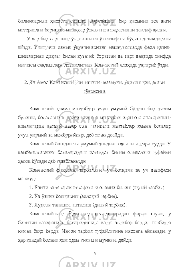 билимларини ҳисобга олишга ажратишни, бир қисмини эса янги материални бериш ва машқлар ўтказишга ажратишни таклиф қилди. У ҳар бир дарснинг ўз темаси ва ўз вазифаси бўлиш лозимлиги ни айтди. Ўқитувчи ҳамма ўқувчиларнинг машғулотларда фаол қатна - шишларини диққат билан кузатиб боришни ва дарс вақтида синфда ин тизом сақлашлари лозимлигини Коменский алоҳида уқтириб ўтди. 2. Ян Амос Коменский ўқитишнинг мазмуни, ўқитиш қоидалари тўғрисида Коменский ҳамма мактаблар учун умумий бўлган бир тизим бўлиши, болаларнинг қайси тоифага мансублигидан ота-оналарининг кимлигидан қатъий назар она тилидаги мактаблар ҳамма болалар учун умумий ва мажбурийдир, деб таъкидлайди. Коменский бошланғич умумий таълим ғоясини илгари сурди. У камбағалларнинг болаларидаги истеъдод билим олмаслиги туфайли ҳалок бўлади деб ғазабланарди. Коменский фикрича, тарбиянинг уч босқичи ва уч вазифаси мавжуд: 1. Ўзини ва теварак атрофидаги оламни билиш (ақлий тарбия). 2. Ўз-ўзини бошқариш (ахлоқий тарбия). 3. Худони танишга интилиш (диний тарбия). Коменскийнинг Ўрта аср педагогларидан фарқи шуки, у биринчи вазифанинг бажарилишига катта эътибор берди. Тарбияга юксак баҳо берди. Инсон тарбия туфайлигина инсонга айланади, у ҳар қандай болани ҳам одам қилиши мумкин, дейди. 3 