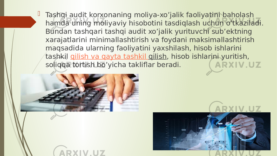  Tashqi audit korxonaning moliya-xo’jalik faoliyatini baholash hamda uning moliyaviy hisobotini tasdiqlash uchun o’tkaziladi. Bundan tashqari tashqi audit xo’jalik yurituvchi sub’ektning xarajatlarini minimallashtirish va foydani maksimallashtirish maqsadida ularning faoliyatini yaxshilash, hisob ishlarini tashkil  qilish va qayta tashkil qilish , hisob ishlarini yuritish, soliqqa tortish bo’yicha takliflar beradi. 