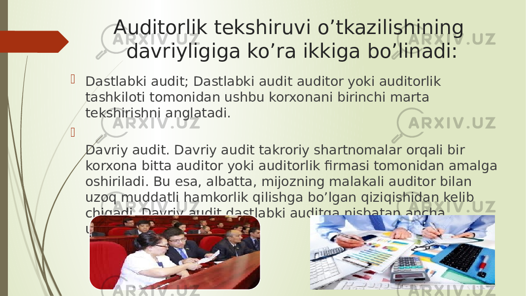 Auditorlik tekshiruvi o’tkazilishining davriyligiga ko’ra ikkiga bo’linadi:  Dastlabki audit; Dastlabki audit auditor yoki auditorlik tashkiloti tomonidan ushbu korxonani birinchi marta tekshirishni anglatadi.  Davriy audit. Davriy audit takroriy shartnomalar orqali bir korxona bitta auditor yoki auditorlik firmasi tomonidan amalga oshiriladi. Bu esa, albatta, mijozning malakali auditor bilan uzoq muddatli hamkorlik qilishga bo’lgan qiziqishidan kelib chiqadi. Davriy audit dastlabki auditga nisbatan ancha ustundir. 