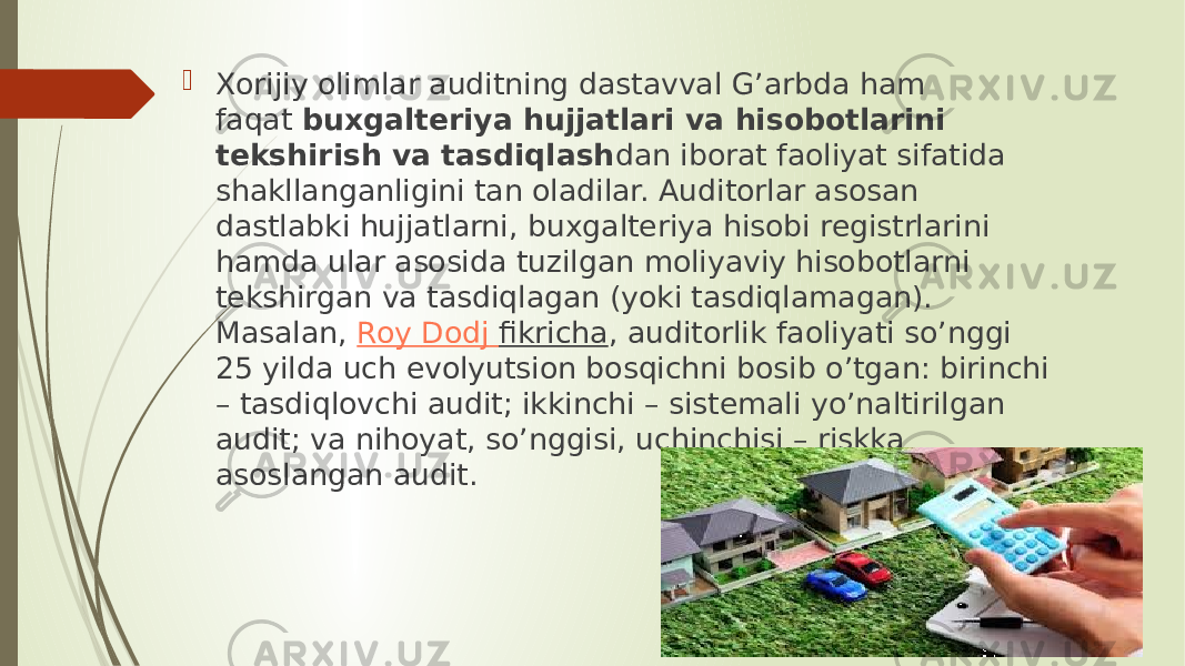  Xorijiy olimlar auditning dastavval G’arbda ham faqat  buxgalteriya hujjatlari va hisobotlarini tekshirish va tasdiqlash dan iborat faoliyat sifatida shakllanganligini tan oladilar. Auditorlar asosan dastlabki hujjatlarni, buxgalteriya hisobi registrlarini hamda ular asosida tuzilgan moliyaviy hisobotlarni tekshirgan va tasdiqlagan (yoki tasdiqlamagan). Masalan,  Roy Dodj fikricha , auditorlik faoliyati so’nggi 25 yilda uch evolyutsion bosqichni bosib o’tgan: birinchi – tasdiqlovchi audit; ikkinchi – sistemali yo’naltirilgan audit; va nihoyat, so’nggisi, uchinchisi – riskka asoslangan audit. 