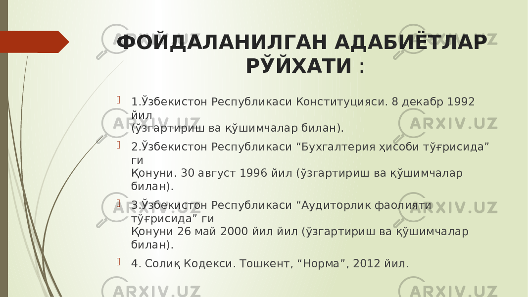 ФОЙДАЛАНИЛГАН АДАБИЁТЛАР РЎЙХАТИ :  1.Ўзбекистон Республикаси Конституцияси. 8 декабр 1992 йил (ўзгартириш ва қўшимчалар билан).  2.Ўзбекистон Республикаси “Бухгалтерия ҳисоби тўғрисида” ги Қонуни. 30 август 1996 йил (ўзгартириш ва қўшимчалар билан).  3.Ўзбекистон Республикаси “Аудиторлик фаолияти тўғрисида” ги Қонуни 26 май 2000 йил йил (ўзгартириш ва қўшимчалар билан).  4. Солиқ Кодекси. Тошкент, “Норма”, 2012 йил. 