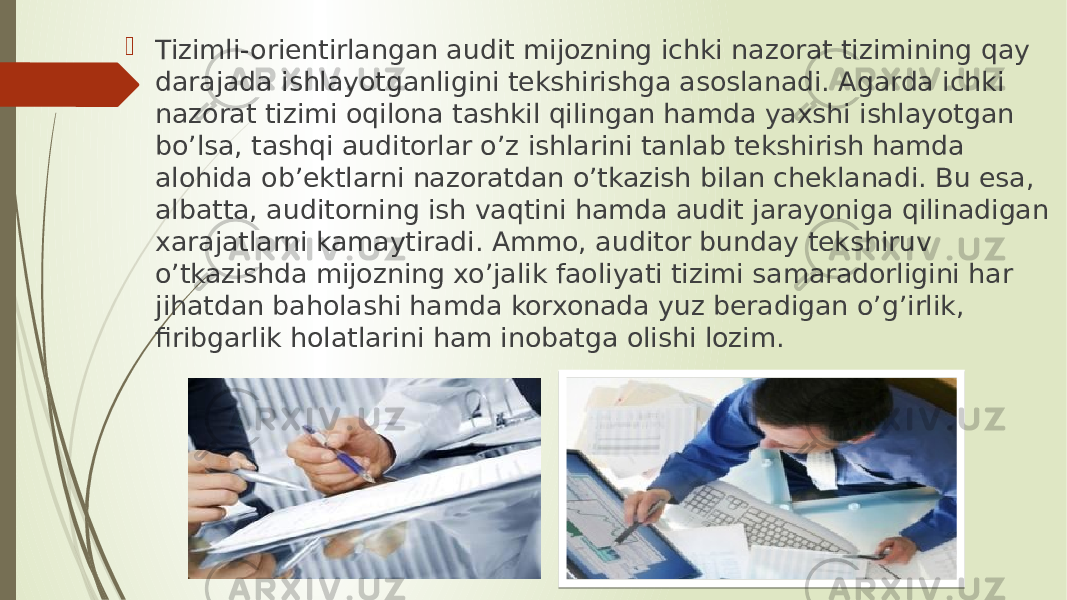  Tizimli-orientirlangan audit mijozning ichki nazorat tizimining qay darajada ishlayotganligini tekshirishga asoslanadi. Agarda ichki nazorat tizimi oqilona tashkil qilingan hamda yaxshi ishlayotgan bo’lsa, tashqi auditorlar o’z ishlarini tanlab tekshirish hamda alohida ob’ektlarni nazoratdan o’tkazish bilan cheklanadi. Bu esa, albatta, auditorning ish vaqtini hamda audit jarayoniga qilinadigan xarajatlarni kamaytiradi. Ammo, auditor bunday tekshiruv o’tkazishda mijozning xo’jalik faoliyati tizimi samaradorligini har jihatdan baholashi hamda korxonada yuz beradigan o’g’irlik, firibgarlik holatlarini ham inobatga olishi lozim. 