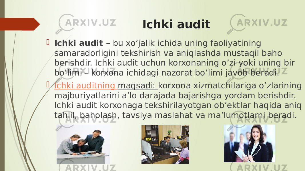 Ichki audit  Ichki audit  – bu xo’jalik ichida uning faoliyatining samaradorligini tekshirish va aniqlashda mustaqil baho berishdir. Ichki audit uchun korxonaning o’zi yoki uning bir bo’limi – korxona ichidagi nazorat bo’limi javob beradi.   Ichki auditning maqsadi : korxona xizmatchilariga o’zlarining majburiyatlarini a’lo darajada bajarishga yordam berishdir. Ichki audit korxonaga tekshirilayotgan ob’ektlar haqida aniq tahlil, baholash, tavsiya maslahat va ma’lumotlarni beradi. 