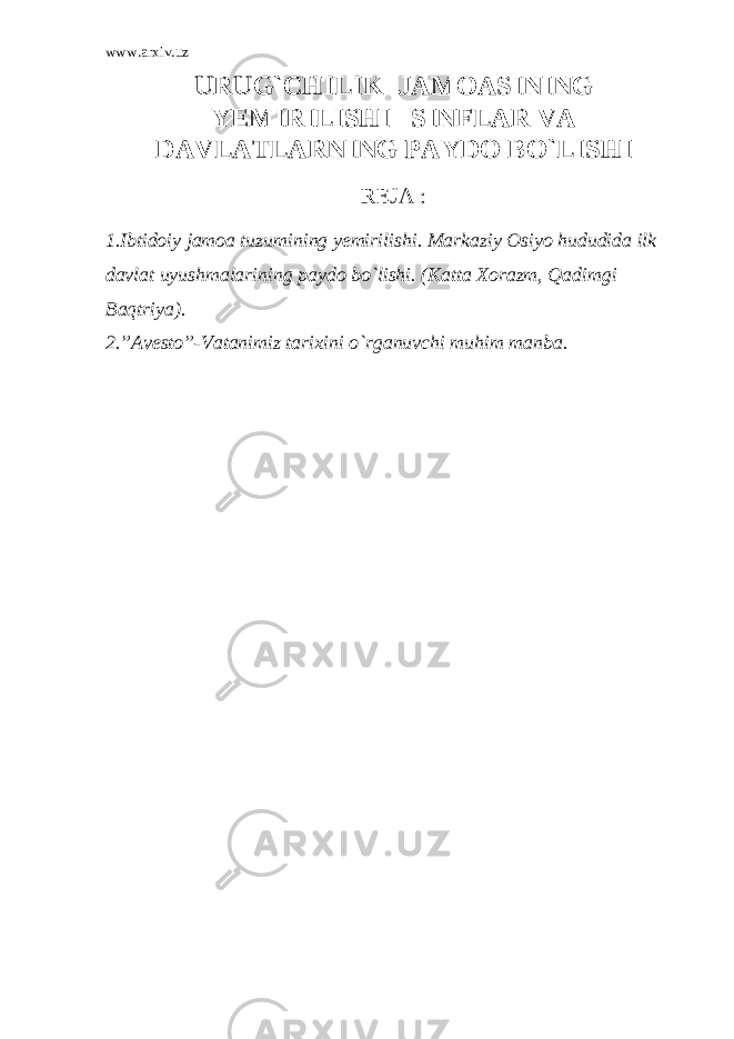 www.arxiv.uz URUG`CHILIK JAMOASINING YEMIRILISHI SINFLAR VA DAVLATLARNING PAYDO B O` LISHI REJA : 1.Ibtidoiy jamoa tuzumining yemirilishi. Markaziy Osiyo hududida ilk davlat uyushmalarining paydo bo`lishi. (Katta Xorazm, Qadimgi Baqtriya). 2.”Avesto”-Vatanimiz tarixini o`rganuvchi muhim manba. 