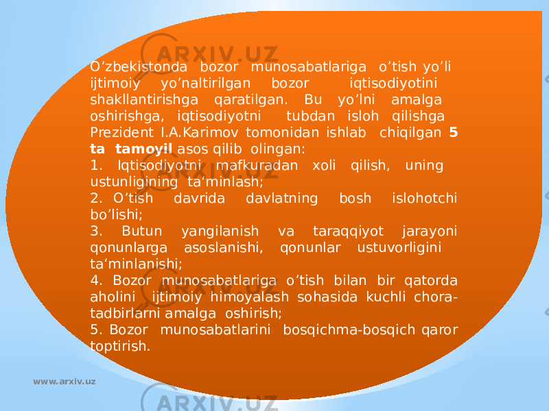 O’zbekistonda bozor munosabatlariga o’tish yo’li ijtimoiy yo’naltirilgan bozor iqtisodiyotini shakllantirishga qaratilgan. Bu yo’lni amalga oshirishga, iqtisodiyotni tubdan isloh qilishga Prezident I.A.Karimov tomonidan ishlab chiqilgan 5 ta tamoyil asos qilib olingan: 1. Iqtisodiyotni mafkuradan xoli qilish, uning ustunligining ta‘minlash; 2. O’tish davrida davlatning bosh islohotchi bo’lishi; 3. Butun yangilanish va taraqqiyot jarayoni qonunlarga asoslanishi, qonunlar ustuvorligini ta‘minlanishi; 4. Bozor munosabatlariga o’tish bilan bir qatorda aholini ijtimoiy himoyalash sohasida kuchli chora- tadbirlarni amalga oshirish; 5. Bozor munosabatlarini bosqichma-bosqich qaror toptirish . www.arxiv.uz 