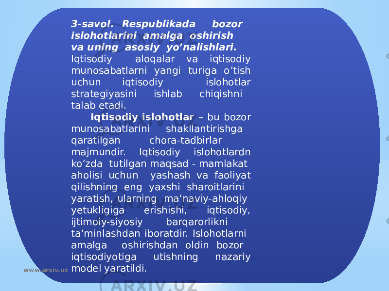 3-savol. Respublikada bozor islohotlarini amalga oshirish va uning asosiy yo’nalishlari. Iqtisodiy aloqalar va iqtisodiy munosabatlarni yangi turiga o’tish uchun iqtisodiy islohotlar strategiyasini ishlab chiqishni talab etadi. Iqtisodiy islohotlar – bu bozor munosabatlarini shakllantirishga qaratilgan chora-tadbirlar majmundir. Iqtisodiy islohotlardn ko’zda tutilgan maqsad - mamlakat aholisi uchun yashash va faoliyat qilishning eng yaxshi sharoitlarini yaratish, ularning ma‘naviy-ahloqiy yetukligiga erishishi, iqtisodiy, ijtimoiy-siyosiy barqarorlikni ta‘minlashdan iboratdir. Islohotlarni amalga oshirishdan oldin bozor iqtisodiyotiga utishning nazariy model yaratildi. www.arxiv.uz 