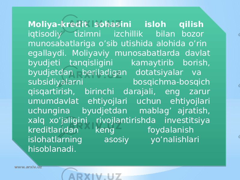 Moliya-kredit sohasini isloh qilish iqtisodiy tizimni izchillik bilan bozor munosabatlariga o’sib utishida alohida o’rin egallaydi. Moliyaviy munosabatlarda davlat byudjeti tanqisligini kamaytirib borish, byudjetdan beriladigan dotatsiyalar va subsidiyalarni bosqichma-bosqich qisqartirish, birinchi darajali, eng zarur umumdavlat ehtiyojlari uchun ehtiyojlari uchungina byudjetdan mablag’ ajratish, xalq xo’jaligini rivojlantirishda investitsiya kreditlaridan keng foydalanish islohatlarning asosiy yo’nalishlari hisoblanadi. www.arxiv.uz1328 06 1B1112 15 14 14 091114 07 111B11 11190F 170D18 1604 06 0F06 