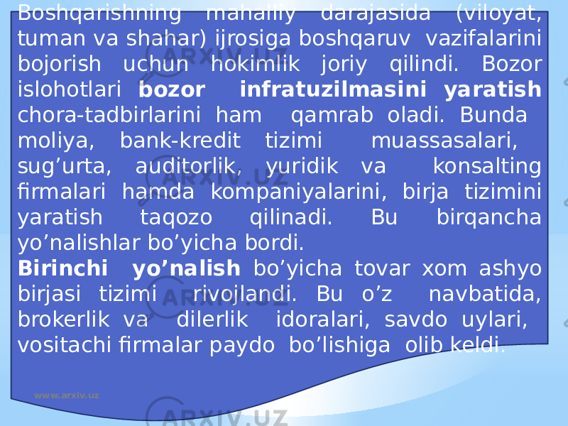 Boshqarishning mahalliy darajasida (viloyat, tuman va shahar) ijrosiga boshqaruv vazifalarini bojorish uchun hokimlik joriy qilindi. Bozor islohotlari bozor infratuzilmasini yaratish chora-tadbirlarini ham qamrab oladi. Bunda moliya, bank-kredit tizimi muassasalari, sug’urta, auditorlik, yuridik va konsalting firmalari hamda kompaniyalarini, birja tizimini yaratish taqozo qilinadi. Bu birqancha yo’nalishlar bo’yicha bordi. Birinchi yo’nalish bo’yicha tovar xom ashyo birjasi tizimi rivojlandi. Bu o’z navbatida, brokerlik va dilerlik idoralari, savdo uylari, vositachi firmalar paydo bo’lishiga olib keldi. www.arxiv.uz 