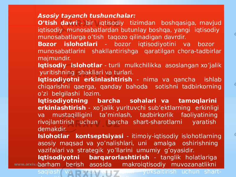 Asosiy tayanch tushunchalar: O’tish davri - bir iqtisodiy tizimdan boshqasiga, mavjud iqtisodiy munosabatlardan butunlay boshqa, yangi iqtisodiy munosabatlarga o’tish taqozo qilinadigan davrdir. Bozor islohotlari - bozor iqtisodiyotini va bozor munosabatlarini shakllantirishga qaratilgan chora-tadbirlar majmundir. Iqtisodiy islohotlar - turli mulkchilikka asoslangan xo’jalik yuritishning shakllari va turlari. Iqtisodiyotni erkinlashtirish - nima va qancha ishlab chiqarishni qaerga, qanday bahoda sotishni tadbirkorning o’zi belgilashi lozim. Iqtisodiyotning barcha sohalari va tamoqlarini erkinlashtirish - xo’jalik yurituvchi sub‘ektlarning erkinligi va mustaqilligini ta‘minlash, tadbirkorlik faoliyatining rivojlantirish uchun barcha shart-sharotlarni yaratish demakdir. Islohotlar kontseptsiyasi - itimoiy-iqtisodiy islohotlarning asosiy maqsad va yo’nalishlari, uni amalga oshirishning vazifalari va strategik yo’llarini umumiy g’oyasidir. Iqtisodiyotni barqarorlashtirish - tanglik holatlariga barham berish asosida makroiqtisodiy muvozanatlikni saqlash va ishab chiqarishni yuksaltirish uchun shart- sharoitlarni vujudga keltirishdir.www.arxiv.uz 