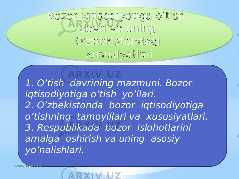 Bozor iqtisodiyotiga o’tish davri va uning O’zbekistondagi xususiyatlari 1. O’tish davrining mazmuni. Bozor iqtisodiyotiga o’tish yo’llari. 2. O’zbekistonda bozor iqtisodiyotiga o’tishning tamoyillari va xususiyatlari. 3. Respublikada bozor islohotlarini amalga oshirish va uning asosiy yo’nalishlari. www.arxiv.uz01 0A0D 130E 171109 