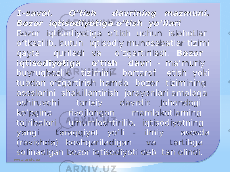 1-savol. O’tish davrining mazmuni. Bozor iqtisodiyotiga o’tish yo’llari Bozor iqtisodiyotiga o’tish uchun islohotlar o’tkazilib, butun iqtisodiy munosabatlar tizimi qayta quriladi va o’zgartiriladi. Bozor iqtisodiyotiga o’tish davri - ma‘muriy buyruqbozlik tizimini bartaraf etish yoki tubdan o’zgartirish hamda bozor tizimining asoslarini shakillantirish jarayonlari amalaga oshiruvchi tarixiy davrdir. Jahondagi ko’pgina rivojlangan mamlakatlarning tajribalari umumlashtirilib, iqtisodiyotning yangi taraqqiyot yo’li - ilmiy asosda (ravishda) boshqariladigan va tartibga solinadigan bozor iqtisodiyoti deb tan olindi. www.arxiv.uz010203 1606 01 020E 070D 042827 24 05 1411 0811 0D09 0209 16 080D20040614 0B 23 09 