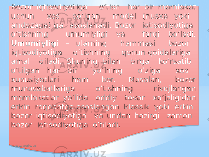 Bozor iqtisodiyotiga o’tish har bir mamlakat uchun xos bo’lgan model (nusxa yoki andozaga) ga asoslanadi. Bozor iqtisodiyotiga o’tishning umumiyligi va farqi bo’ladi. Umumiyligi – ularning hammasi bozor iqtisodiyotiga o’tishning qonun-qoidalariga amal qiladi. Shuning bilan birga ko’rsatib o’tilgan har bir yo’lning o’ziga xos xususiyatlari ham bor. Masalan, bozor munosabatlariga o’tishning rivojlangan mamlakatlar yo’lida oddiy tovar xo’jaligidan erkin raqobatga asoslangan klassik yoki erkin bozor iqtisodiyotiga va undan hozirgi zamon bozor iqtisodiyotiga o’tiladi. www.arxiv.uz01 11 0D 02 0E 05 0607 0D 02 1711 1B 1B 15 14 14 